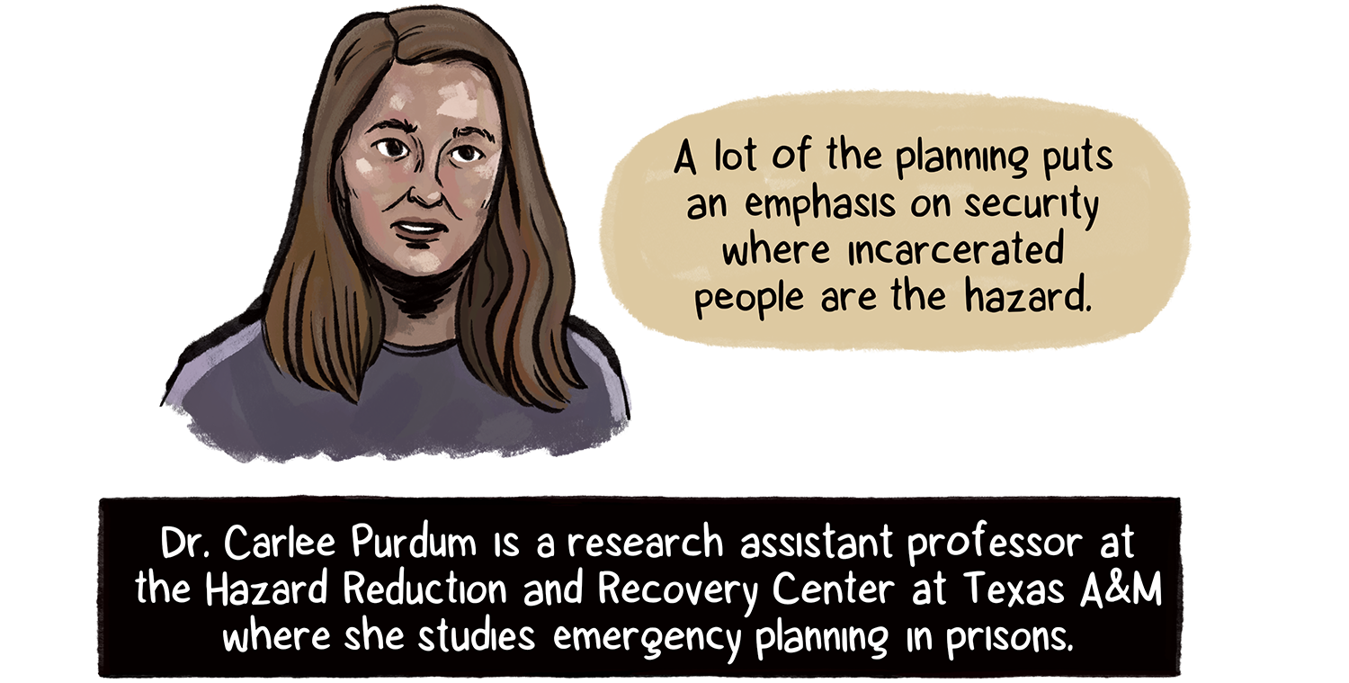 “A lot of the planning puts an emphasis on security where incarcerated people are the hazard,” says Dr. Carlee Purdum, a woman with long brown hair and medium-light skin tone. Purdum studies emergency planning in prisons at Texas A&M.